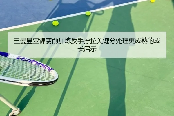 王曼昱亚锦赛前加练反手拧拉关键分处理更成熟的成长启示